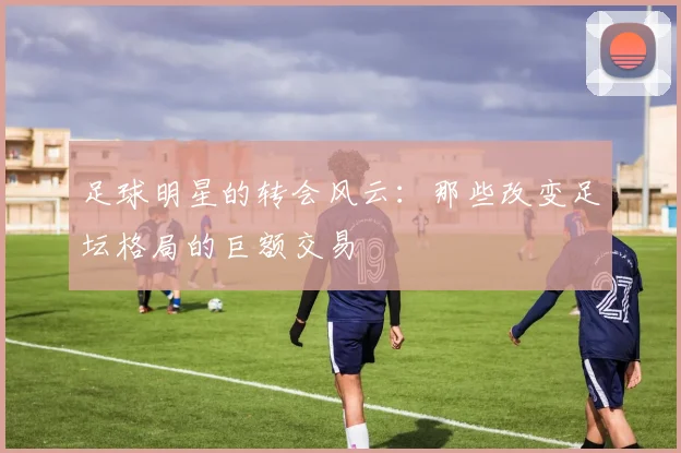 足球明星的转会风云:那些改变足坛格局的巨额交易