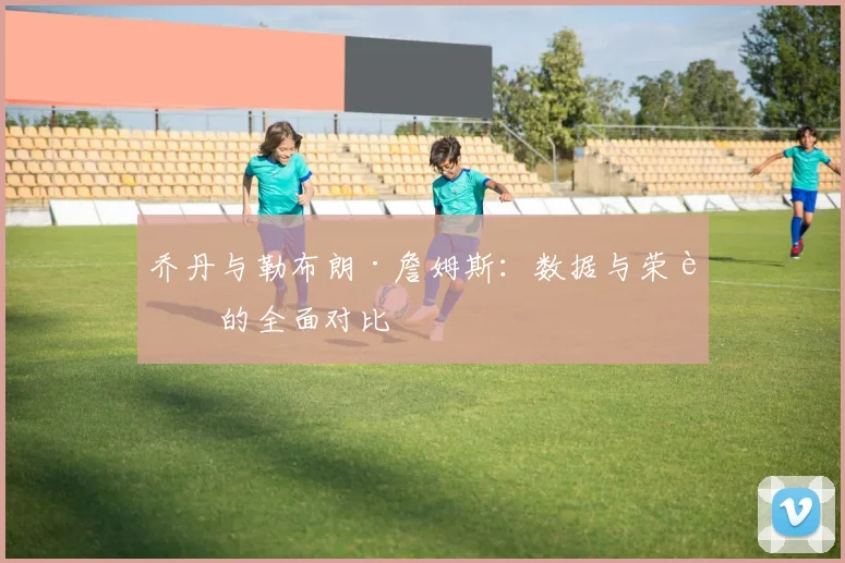乔丹与勒布朗·詹姆斯：数据与荣誉的全面对比