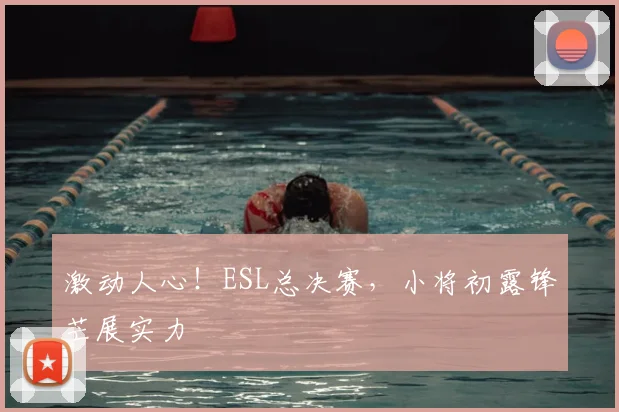 激动人心!ESL总决赛,小将初露锋芒展实力