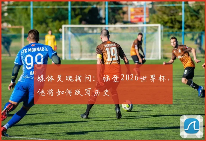 媒体灵魂拷问：福登2026世界杯，他将如何改写历史