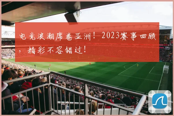 电竞浪潮席卷亚洲!2023赛事回顾,精彩不容错过!