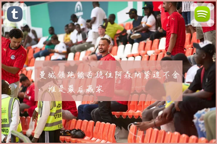 曼城领跑能否稳住阿森纳紧追不舍,谁是最后赢家