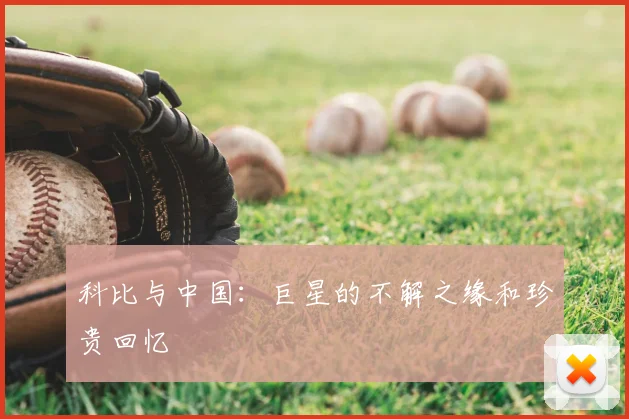 科比与中国:巨星的不解之缘和珍贵回忆