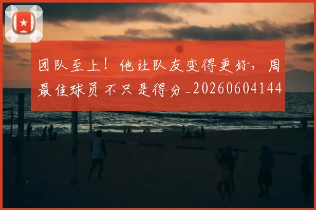 团队至上！他让队友变得更好，周最佳球员不只是得分_20260604144308_20260707013253