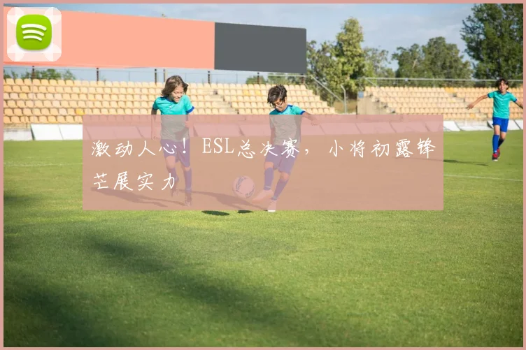 激动人心！ESL总决赛，小将初露锋芒展实力