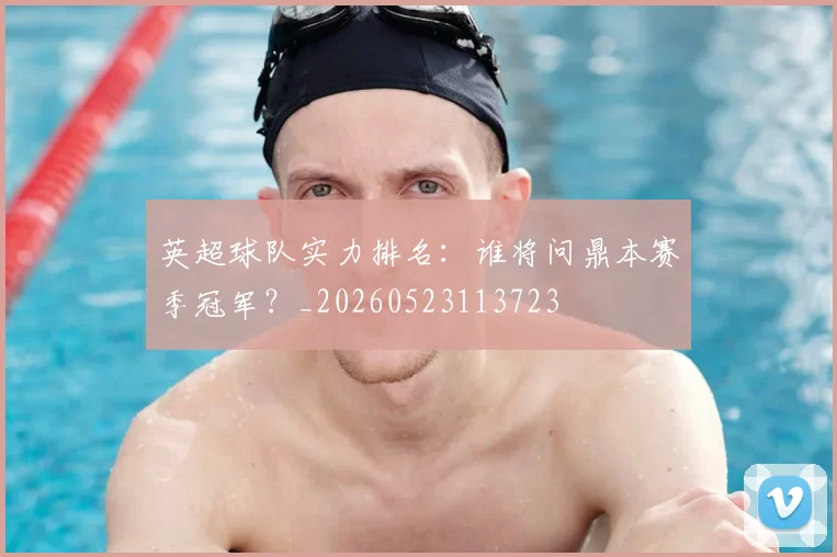 英超球队实力排名:谁将问鼎本赛季冠军?_20260523113723